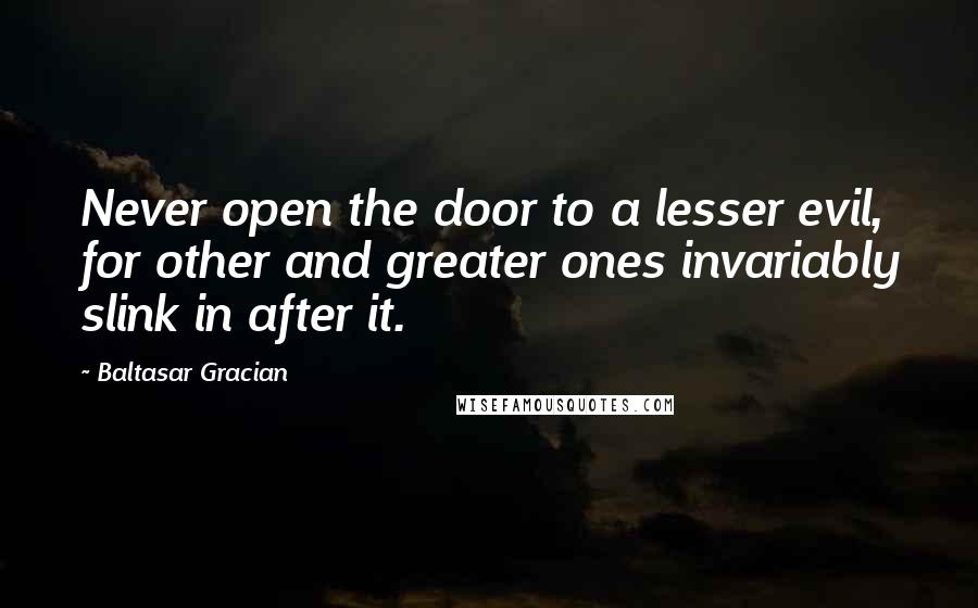 Baltasar Gracian Quotes: Never open the door to a lesser evil, for other and greater ones invariably slink in after it.