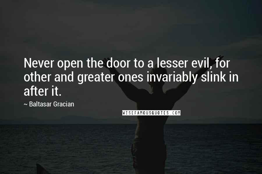 Baltasar Gracian Quotes: Never open the door to a lesser evil, for other and greater ones invariably slink in after it.