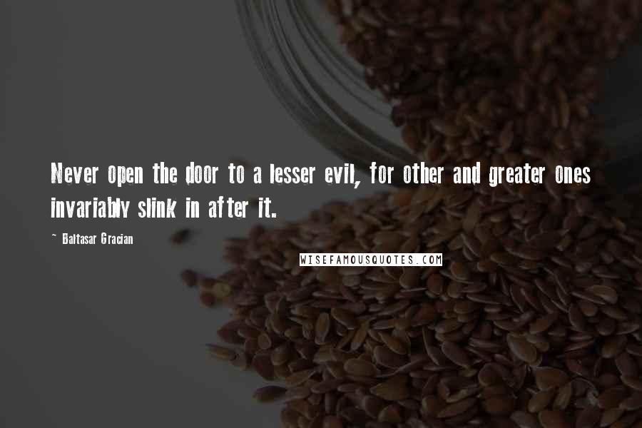 Baltasar Gracian Quotes: Never open the door to a lesser evil, for other and greater ones invariably slink in after it.