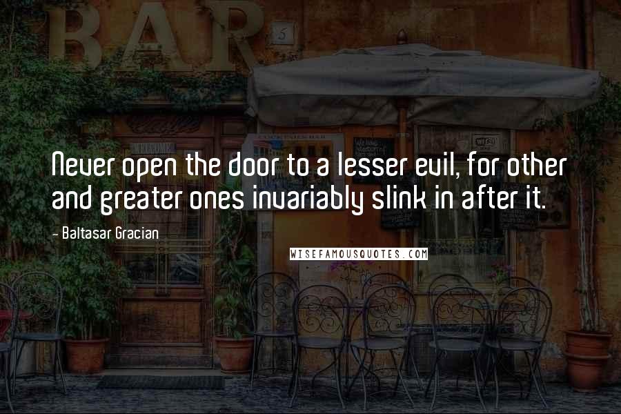 Baltasar Gracian Quotes: Never open the door to a lesser evil, for other and greater ones invariably slink in after it.