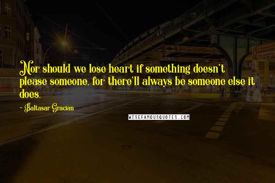 Baltasar Gracian Quotes: Nor should we lose heart if something doesn't please someone, for there'll always be someone else it does.