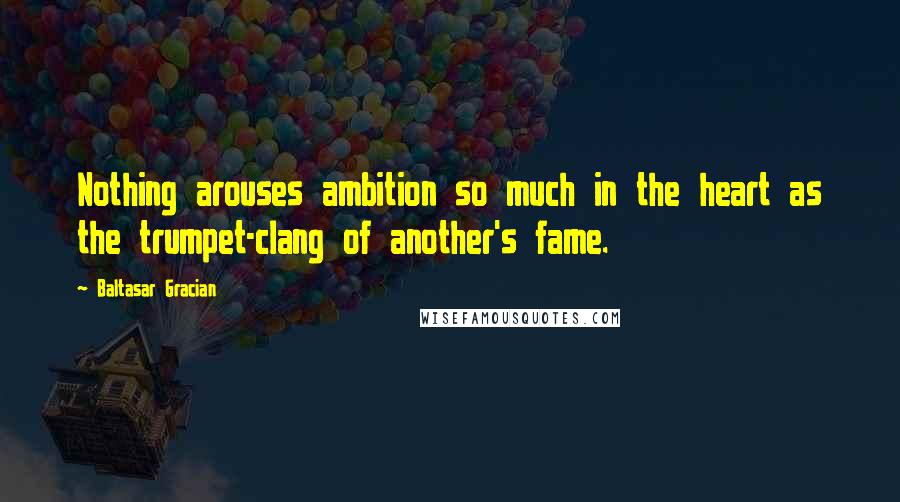 Baltasar Gracian Quotes: Nothing arouses ambition so much in the heart as the trumpet-clang of another's fame.