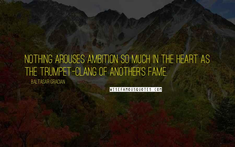 Baltasar Gracian Quotes: Nothing arouses ambition so much in the heart as the trumpet-clang of another's fame.