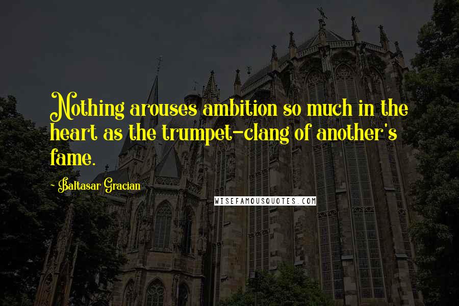 Baltasar Gracian Quotes: Nothing arouses ambition so much in the heart as the trumpet-clang of another's fame.