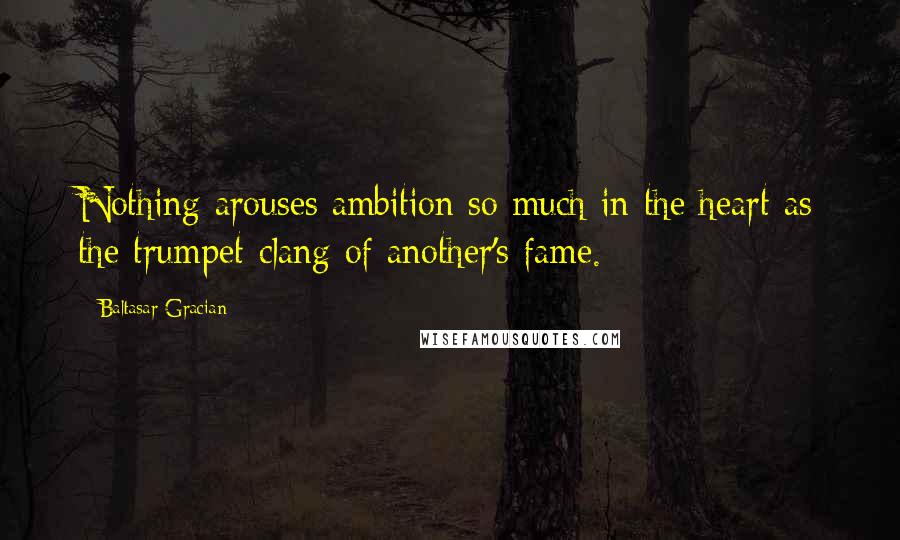 Baltasar Gracian Quotes: Nothing arouses ambition so much in the heart as the trumpet-clang of another's fame.