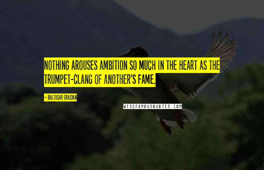 Baltasar Gracian Quotes: Nothing arouses ambition so much in the heart as the trumpet-clang of another's fame.