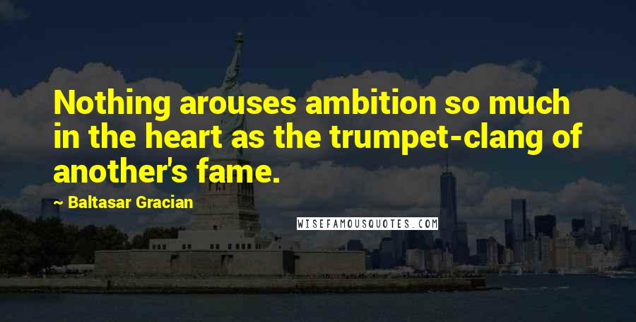 Baltasar Gracian Quotes: Nothing arouses ambition so much in the heart as the trumpet-clang of another's fame.
