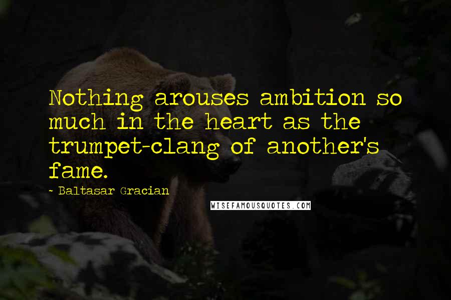Baltasar Gracian Quotes: Nothing arouses ambition so much in the heart as the trumpet-clang of another's fame.