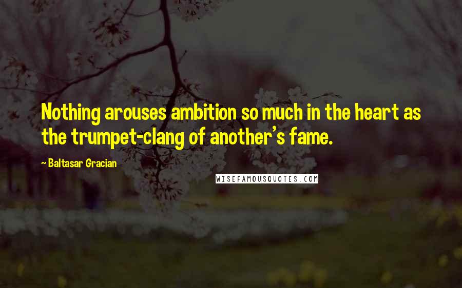 Baltasar Gracian Quotes: Nothing arouses ambition so much in the heart as the trumpet-clang of another's fame.