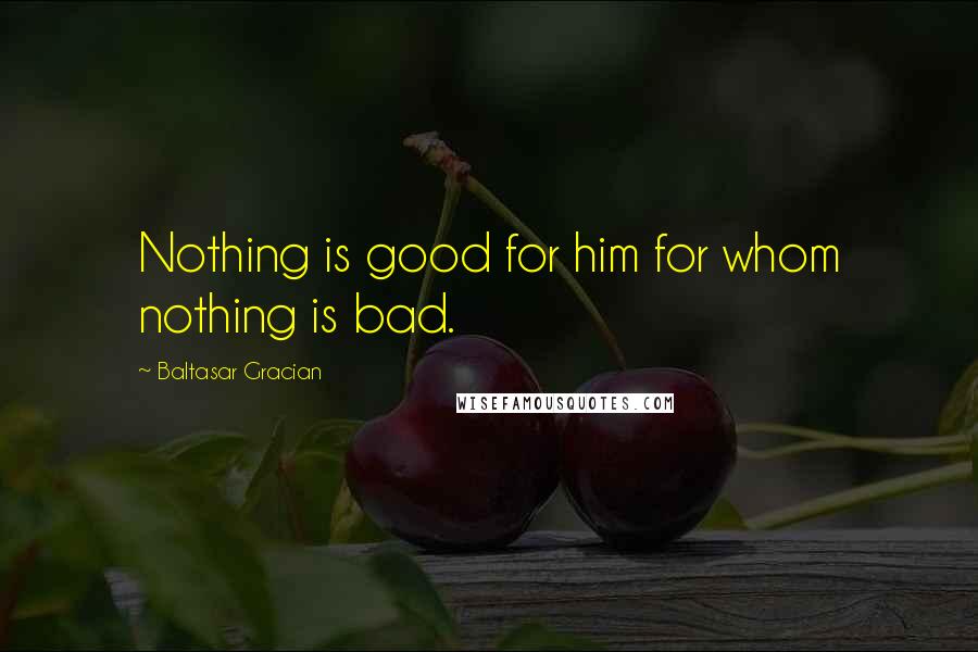 Baltasar Gracian Quotes: Nothing is good for him for whom nothing is bad.