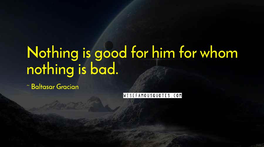 Baltasar Gracian Quotes: Nothing is good for him for whom nothing is bad.