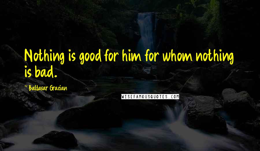 Baltasar Gracian Quotes: Nothing is good for him for whom nothing is bad.