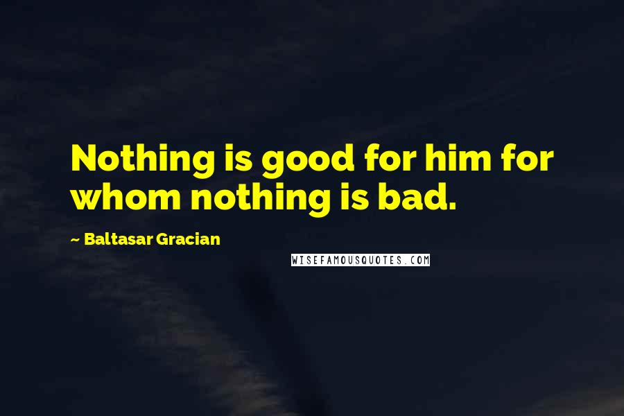 Baltasar Gracian Quotes: Nothing is good for him for whom nothing is bad.