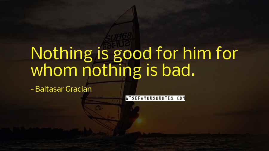 Baltasar Gracian Quotes: Nothing is good for him for whom nothing is bad.