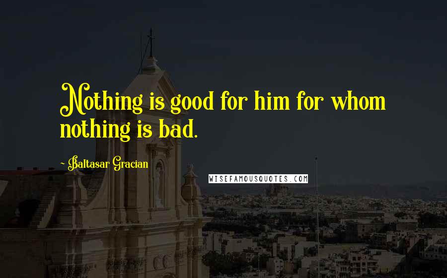 Baltasar Gracian Quotes: Nothing is good for him for whom nothing is bad.