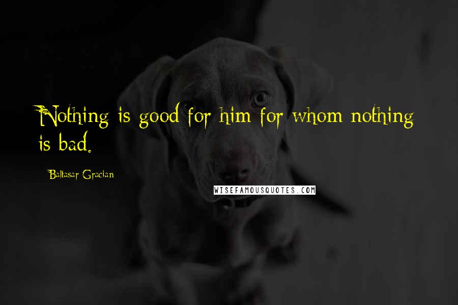 Baltasar Gracian Quotes: Nothing is good for him for whom nothing is bad.