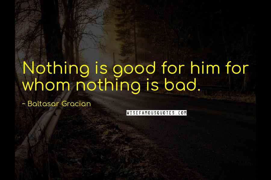 Baltasar Gracian Quotes: Nothing is good for him for whom nothing is bad.