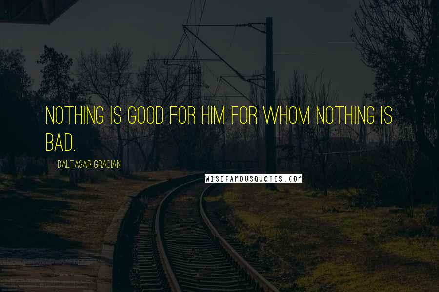 Baltasar Gracian Quotes: Nothing is good for him for whom nothing is bad.