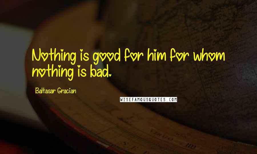 Baltasar Gracian Quotes: Nothing is good for him for whom nothing is bad.