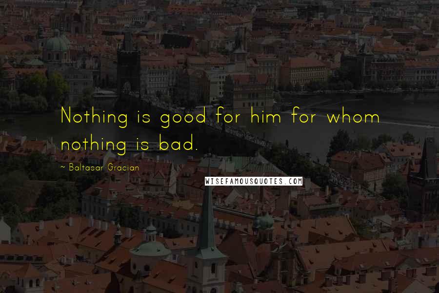 Baltasar Gracian Quotes: Nothing is good for him for whom nothing is bad.