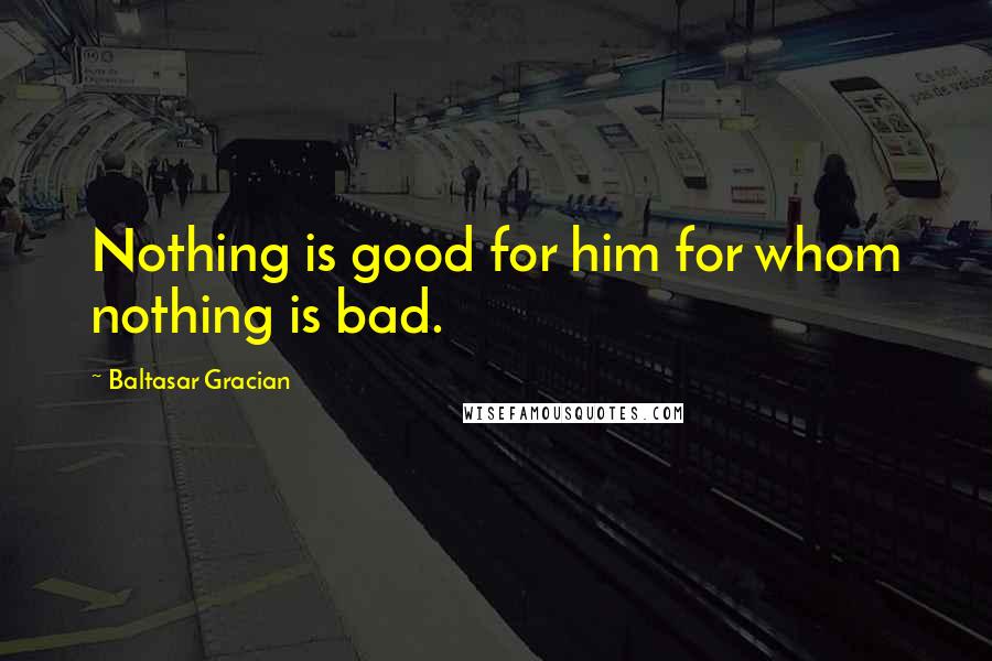 Baltasar Gracian Quotes: Nothing is good for him for whom nothing is bad.