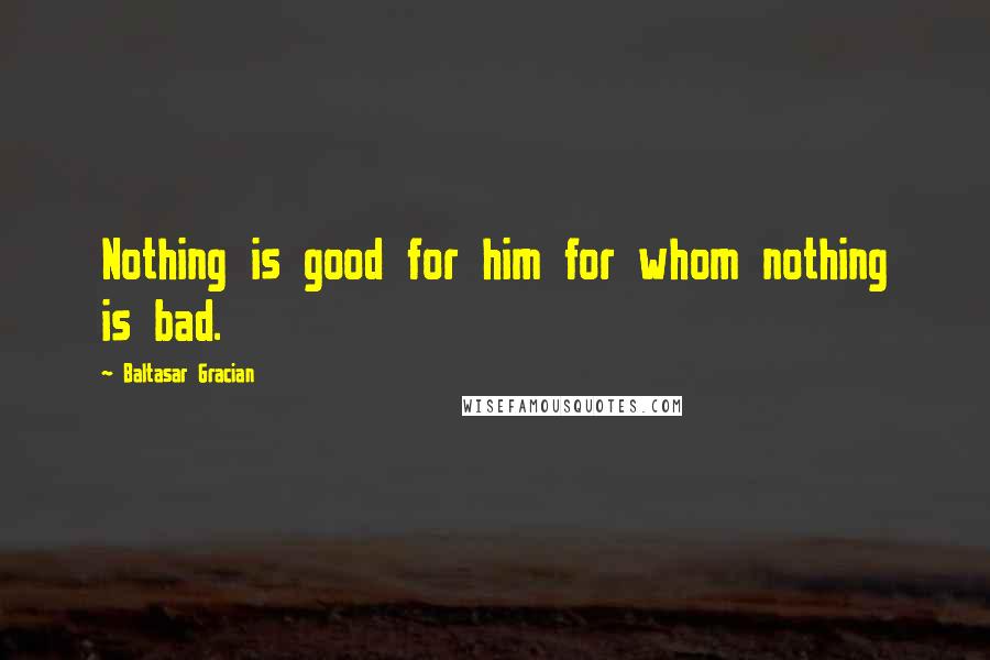 Baltasar Gracian Quotes: Nothing is good for him for whom nothing is bad.