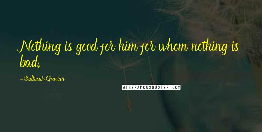 Baltasar Gracian Quotes: Nothing is good for him for whom nothing is bad.