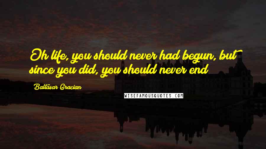 Baltasar Gracian Quotes: Oh life, you should never had begun, but since you did, you should never end