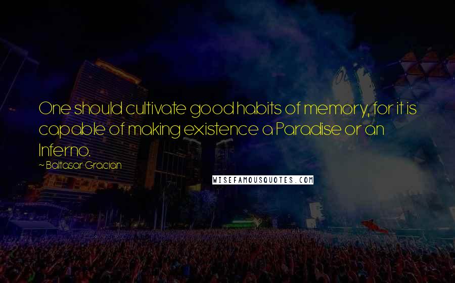 Baltasar Gracian Quotes: One should cultivate good habits of memory, for it is capable of making existence a Paradise or an Inferno.