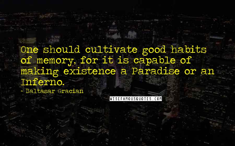 Baltasar Gracian Quotes: One should cultivate good habits of memory, for it is capable of making existence a Paradise or an Inferno.