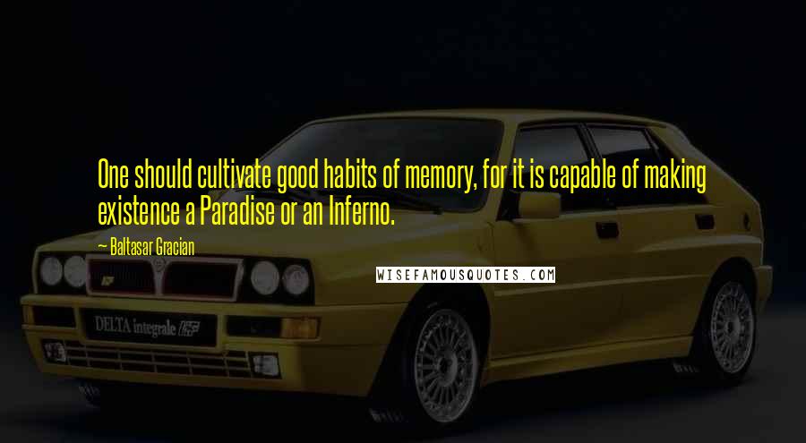 Baltasar Gracian Quotes: One should cultivate good habits of memory, for it is capable of making existence a Paradise or an Inferno.