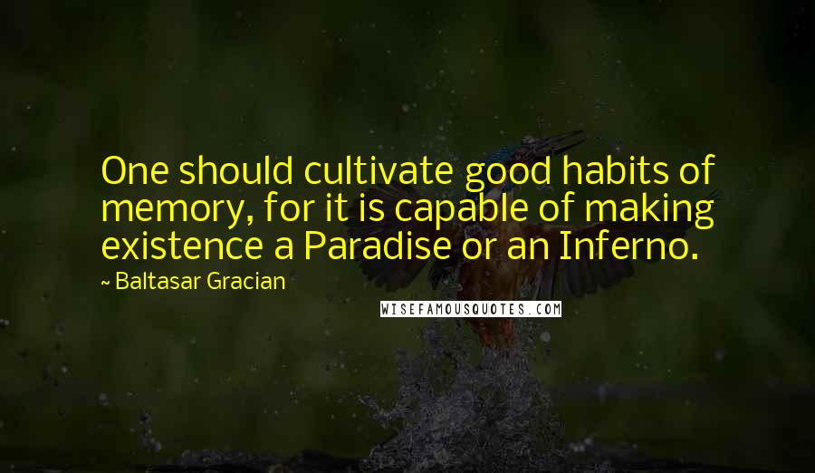 Baltasar Gracian Quotes: One should cultivate good habits of memory, for it is capable of making existence a Paradise or an Inferno.