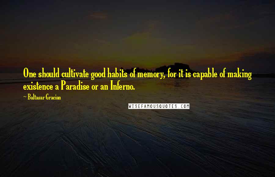 Baltasar Gracian Quotes: One should cultivate good habits of memory, for it is capable of making existence a Paradise or an Inferno.