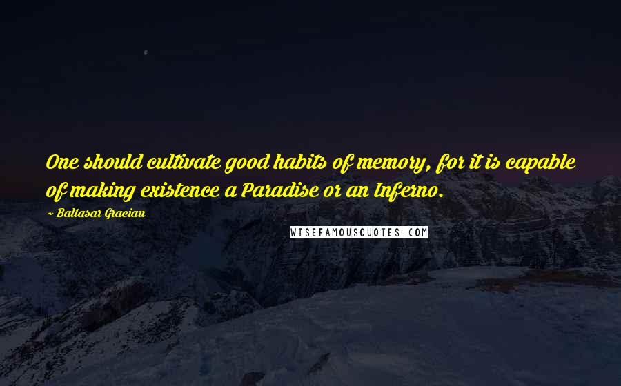 Baltasar Gracian Quotes: One should cultivate good habits of memory, for it is capable of making existence a Paradise or an Inferno.