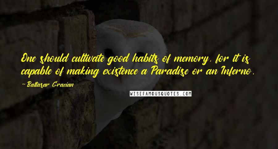 Baltasar Gracian Quotes: One should cultivate good habits of memory, for it is capable of making existence a Paradise or an Inferno.