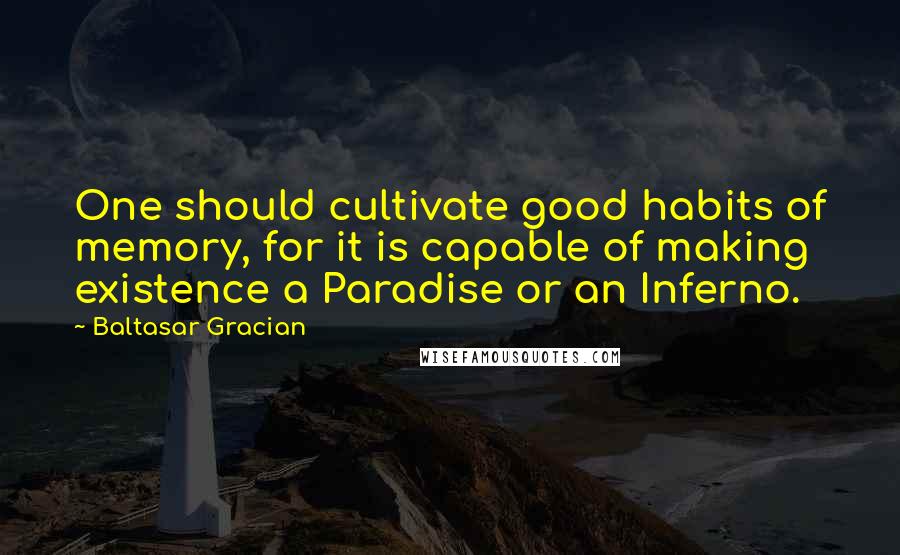 Baltasar Gracian Quotes: One should cultivate good habits of memory, for it is capable of making existence a Paradise or an Inferno.