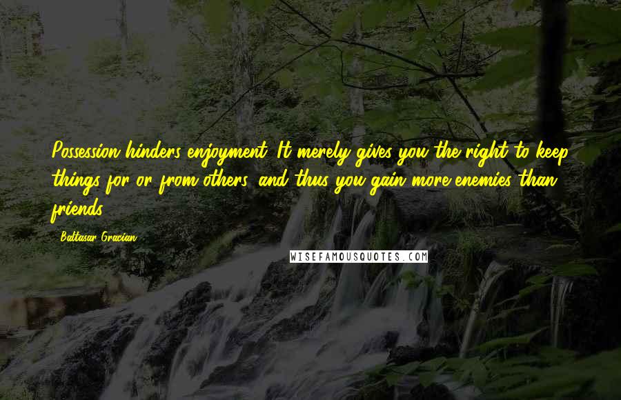 Baltasar Gracian Quotes: Possession hinders enjoyment. It merely gives you the right to keep things for or from others, and thus you gain more enemies than friends.