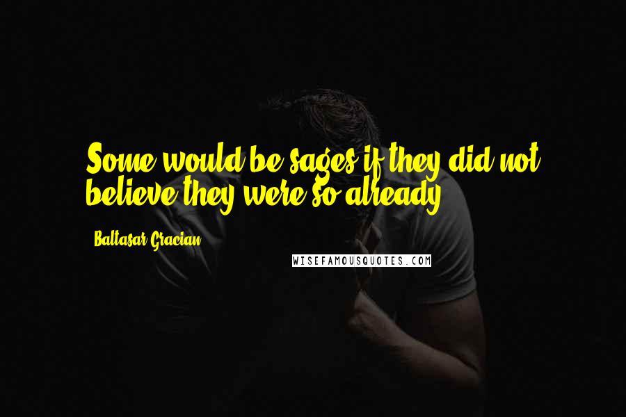 Baltasar Gracian Quotes: Some would be sages if they did not believe they were so already.