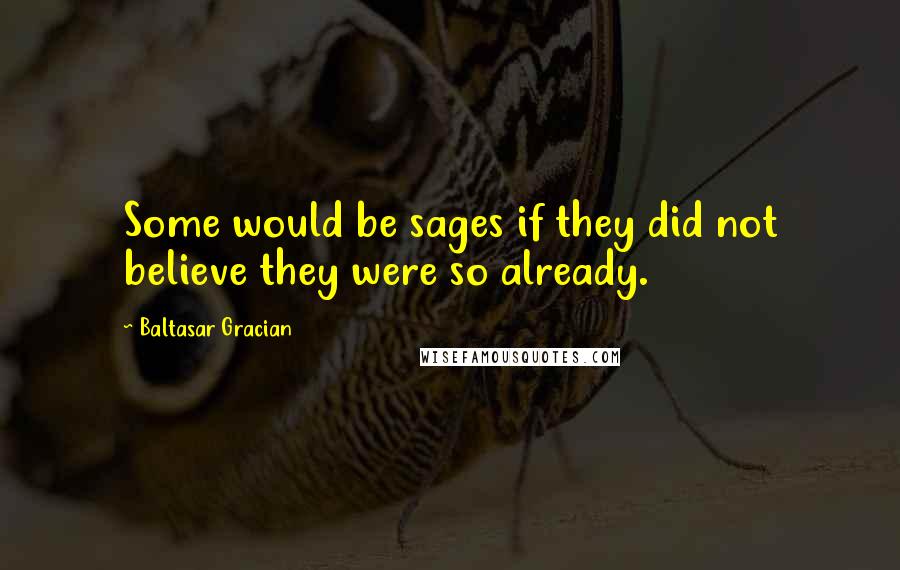 Baltasar Gracian Quotes: Some would be sages if they did not believe they were so already.