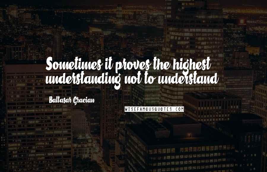 Baltasar Gracian Quotes: Sometimes it proves the highest understanding not to understand.