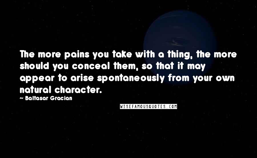 Baltasar Gracian Quotes: The more pains you take with a thing, the more should you conceal them, so that it may appear to arise spontaneously from your own natural character.