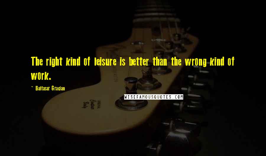 Baltasar Gracian Quotes: The right kind of leisure is better than the wrong kind of work.
