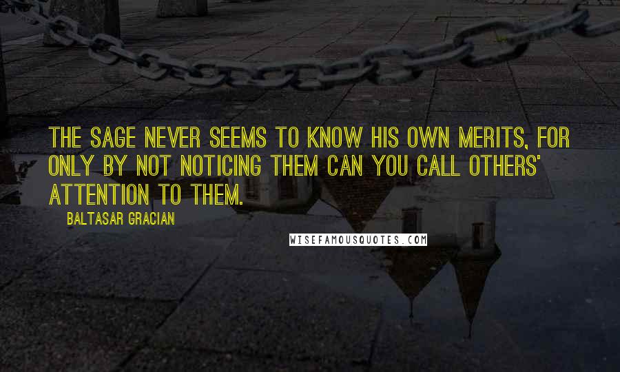 Baltasar Gracian Quotes: The sage never seems to know his own merits, for only by not noticing them can you call others' attention to them.