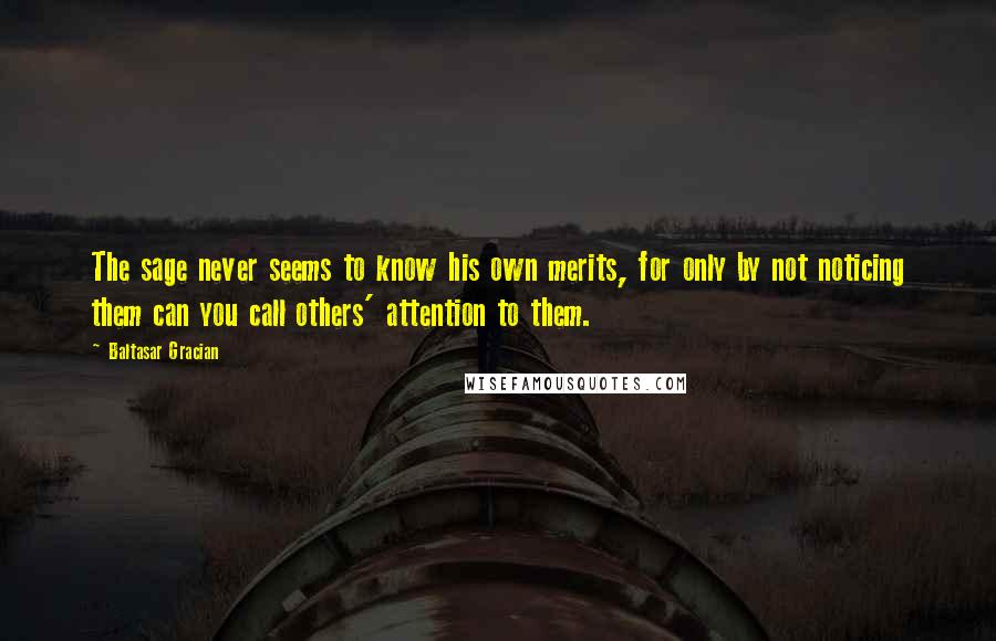 Baltasar Gracian Quotes: The sage never seems to know his own merits, for only by not noticing them can you call others' attention to them.