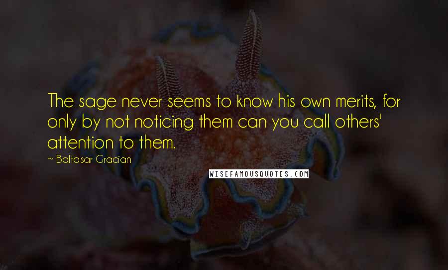 Baltasar Gracian Quotes: The sage never seems to know his own merits, for only by not noticing them can you call others' attention to them.