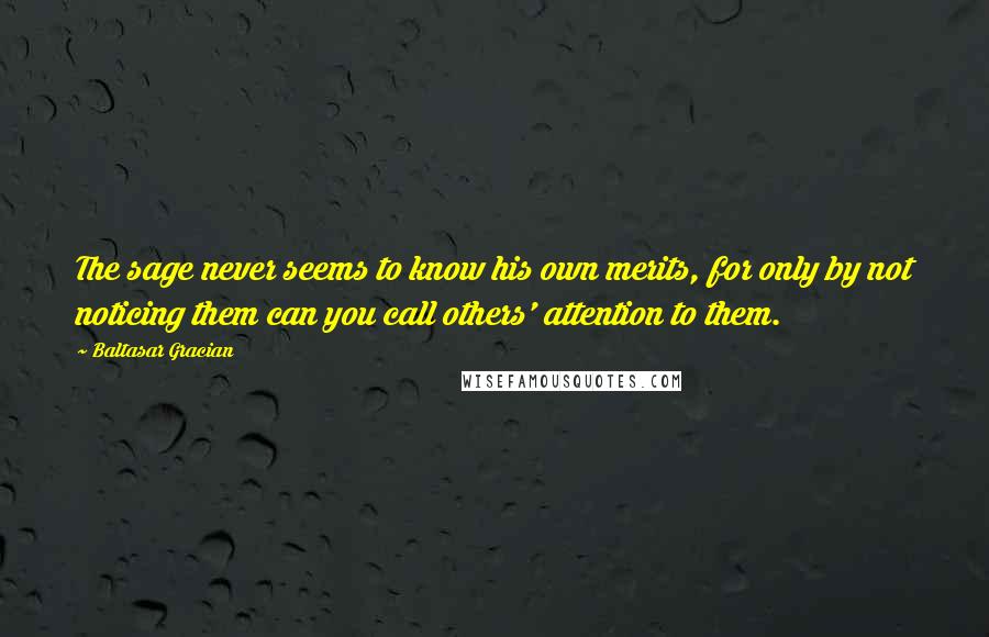 Baltasar Gracian Quotes: The sage never seems to know his own merits, for only by not noticing them can you call others' attention to them.