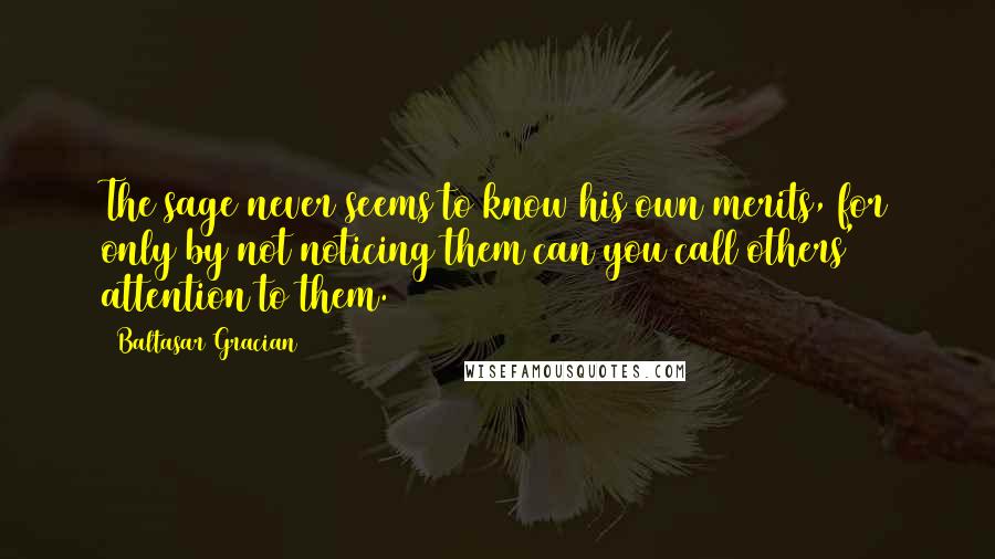 Baltasar Gracian Quotes: The sage never seems to know his own merits, for only by not noticing them can you call others' attention to them.