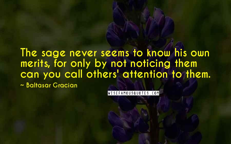 Baltasar Gracian Quotes: The sage never seems to know his own merits, for only by not noticing them can you call others' attention to them.