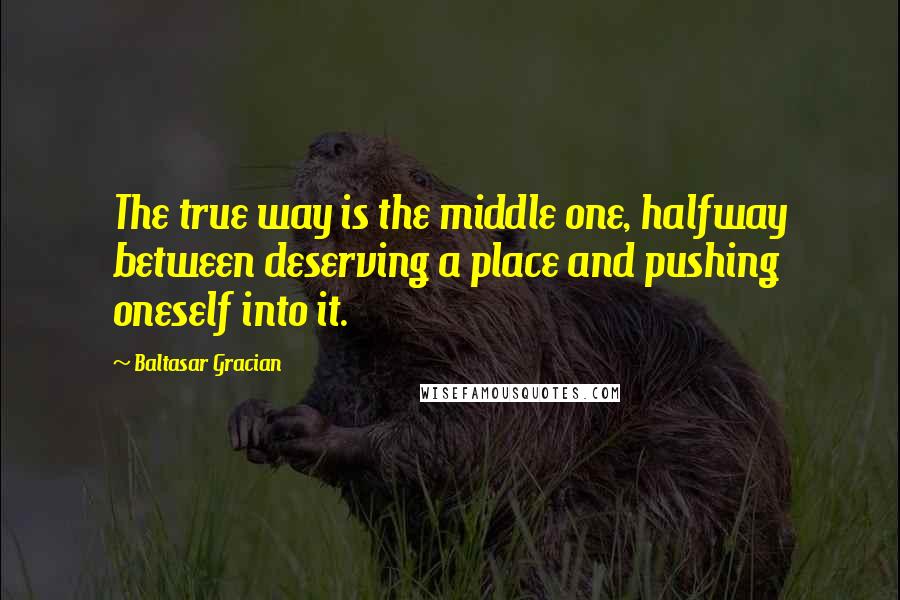 Baltasar Gracian Quotes: The true way is the middle one, halfway between deserving a place and pushing oneself into it.