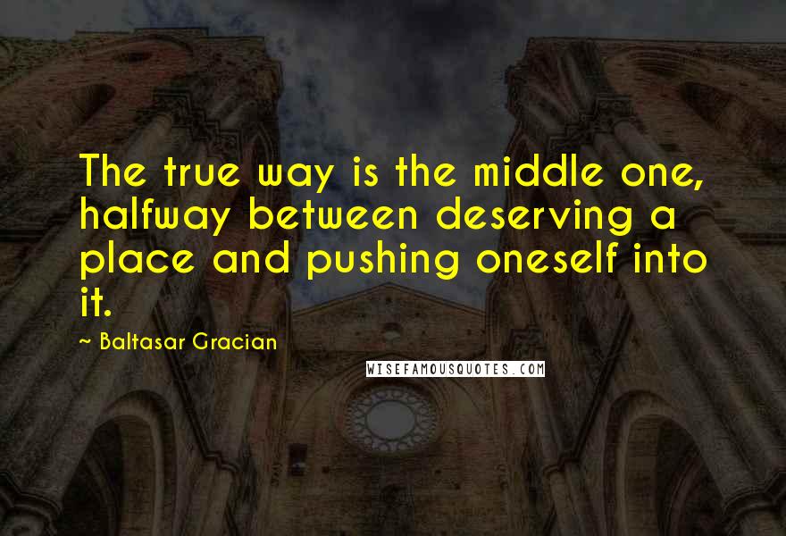 Baltasar Gracian Quotes: The true way is the middle one, halfway between deserving a place and pushing oneself into it.